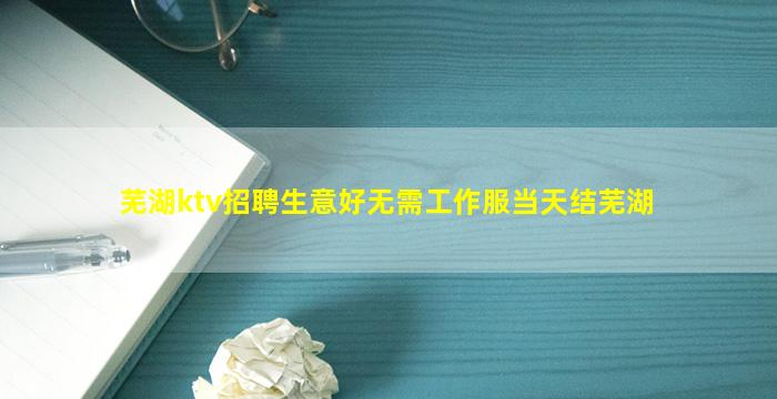 芜湖ktv招聘生意好无需工作服当天结芜湖